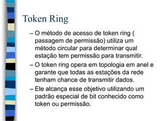 Token Ring
– O método de acesso de token ring (
passagem de permissão) utiliza um
método circular para determinar qual
estação tem permissão para transmitir.
– O token ring opera em topologia em anel e
garante que todas as estações da rede
tenham chance de transmitir dados.
– Ele alcança esse objetivo utilizando um
padrão especial de bit conhecido como
token ou permissão.
 