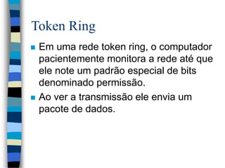 Token Ring
 Em uma rede token ring, o computador
pacientemente monitora a rede até que
ele note um padrão especial de bits
denominado permissão.
 Ao ver a transmissão ele envia um
pacote de dados.
 
