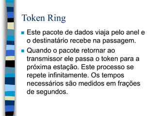 Token Ring
 Este pacote de dados viaja pelo anel e
o destinatário recebe na passagem.
 Quando o pacote retornar ao
transmissor ele passa o token para a
próxima estação. Este processo se
repete infinitamente. Os tempos
necessários são medidos em frações
de segundos.
 