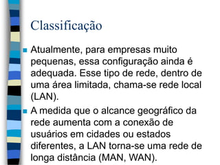 Classificação
 Atualmente, para empresas muito
pequenas, essa configuração ainda é
adequada. Esse tipo de rede, dentro de
uma área limitada, chama-se rede local
(LAN).
 A medida que o alcance geográfico da
rede aumenta com a conexão de
usuários em cidades ou estados
diferentes, a LAN torna-se uma rede de
longa distância (MAN, WAN).
 