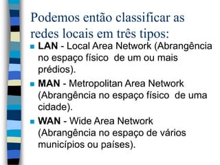 Podemos então classificar as
redes locais em três tipos:
 LAN - Local Area Network (Abrangência
no espaço físico de um ou mais
prédios).
 MAN - Metropolitan Area Network
(Abrangência no espaço físico de uma
cidade).
 WAN - Wide Area Network
(Abrangência no espaço de vários
municípios ou países).
 