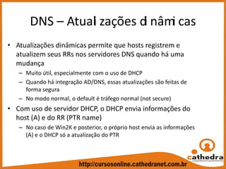 DNS – Atuali zações di nâmi cas
• Atualizações dinâmicas permite que hosts registrem e 
atualizem seus RRs nos servidores DNS quando há uma 
mudança
– Muito útil, especialmente com o uso de DHCP
– Quando há integração AD/DNS, essas atualizações são feitas de 
forma segura
– No modo normal, o default é tráfego normal (not secure)
• Com uso de servidor DHCP, o DHCP envia informações do 
host (A) e do RR (PTR name)
– No caso de Win2K e posterior, o próprio host envia as informações 
(A) e o DHCP só a atualização do PTR
 