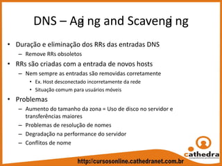 DNS – Agi ng and Scavengi ng
• Duração e eliminação dos RRs das entradas DNS
– Remove RRs obsoletos
• RRs são criadas com a entrada de novos hosts
– Nem sempre as entradas são removidas corretamente
• Ex. Host desconectado incorretamente da rede
• Situação comum para usuários móveis
• Problemas
– Aumento do tamanho da zona = Uso de disco no servidor e 
transferências maiores
– Problemas de resolução de nomes
– Degradação na performance do servidor
– Conflitos de nome
 