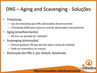 DNS – Aging and Scavenging ‐ Soluções
• Timestamp
– Uso de timestamp para RRs adicionados dinamicamente
– Timestamp ZERO para resource records adicionados manualmente
• Aging (envelhecimento)
– RR tem um período de “validade”.
• Scavenging (eliminação)
– Elimina qualquer RR que persiste após o prazo de validade
– Pode ser automática ou manual
• Eliminação dos RRs é, por default, desativada
 