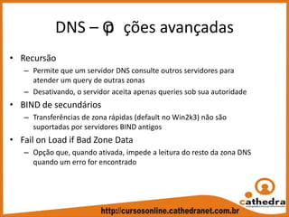 DNS – Op ções avançadas
• Recursão 
– Permite que um servidor DNS consulte outros servidores para 
atender um query de outras zonas
– Desativando, o servidor aceita apenas queries sob sua autoridade
• BIND de secundários
– Transferências de zona rápidas (default no Win2k3) não são 
suportadas por servidores BIND antigos
• Fail on Load if Bad Zone Data
– Opção que, quando ativada, impede a leitura do resto da zona DNS 
quando um erro for encontrado
 