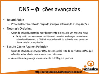 DNS – Op ções avançadas
• Round Robin
– Provê balanceamento de carga de serviços, alternando as requisições
• Netmask Ordering
– Quando ativada, permite reordenamento de RRs de um mesmo host
• Ex. Quando um webserver multihomed tem dois endereços de rede em 
subredes diferentes, o DNS irá responder o IP da subrede mais perto do 
cliente que fez a requisição
• Secure Cache Against Pollution
– Quando ativada, o servidor DNS desconsidera RRs de servidores DNS que 
não são autoridade para a zona que retornam
– Aumenta a segurança mas aumenta o tráfego e queries 
 