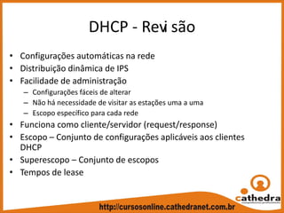 DHCP ‐ Revi são
• Configurações automáticas na rede
• Distribuição dinâmica de IPS
• Facilidade de administração
– Configurações fáceis de alterar
– Não há necessidade de visitar as estações uma a uma
– Escopo específico para cada rede
• Funciona como cliente/servidor (request/response)
• Escopo – Conjunto de configurações aplicáveis aos clientes 
DHCP
• Superescopo – Conjunto de escopos
• Tempos de lease
 