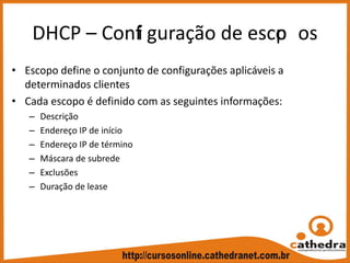 DHCP – Confi guração de escop os
• Escopo define o conjunto de configurações aplicáveis a 
determinados clientes
• Cada escopo é definido com as seguintes informações:
– Descrição
– Endereço IP de início
– Endereço IP de término
– Máscara de subrede
– Exclusões
– Duração de lease
 