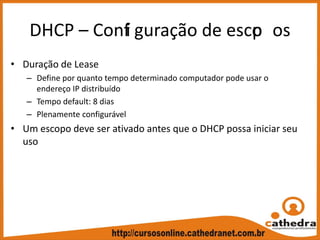 DHCP – Confi guração de escop os
• Duração de Lease
– Define por quanto tempo determinado computador pode usar o 
endereço IP distribuído
– Tempo default: 8 dias
– Plenamente configurável
• Um escopo deve ser ativado antes que o DHCP possa iniciar seu 
uso
 