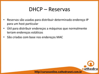 DHCP – Reservas
• Reservas são usadas para distribuir determinado endereço IP 
para um host particular
• Útil para distribuir endereços a máquinas que normalmente 
teriam endereços estáticos
• São criadas com base nos endereços MAC
 