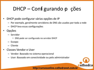 DHCP – Confi gurando op ções
• DHCP pode configurar várias opções de IP
– Por exemplo, geralmente servidores de DNS são usados por toda a rede
– DHCP leva essas configurações
• Opções
– Servidor
• DNS pode ser configurado no servidor DHCP
– Escopo
– Cliente
• Classes Vendor e User
– Vendor: Baseado no sistema operacional
– User: Baseado em conectividade ou pelo administrador
 