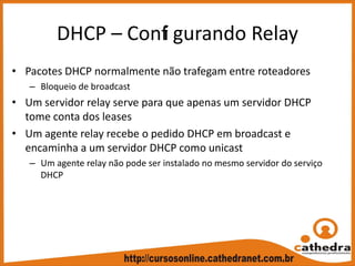 DHCP – Confi gurando Relay
• Pacotes DHCP normalmente não trafegam entre roteadores
– Bloqueio de broadcast
• Um servidor relay serve para que apenas um servidor DHCP 
tome conta dos leases
• Um agente relay recebe o pedido DHCP em broadcast e 
encaminha a um servidor DHCP como unicast
– Um agente relay não pode ser instalado no mesmo servidor do serviço 
DHCP
 