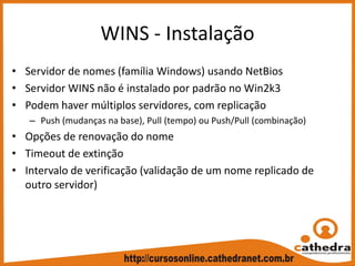 WINS ‐ Instalação
• Servidor de nomes (família Windows) usando NetBios
• Servidor WINS não é instalado por padrão no Win2k3
• Podem haver múltiplos servidores, com replicação
– Push (mudanças na base), Pull (tempo) ou Push/Pull (combinação)
• Opções de renovação do nome
• Timeout de extinção
• Intervalo de verificação (validação de um nome replicado de 
outro servidor)
 