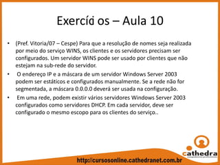 Exercíci os – Aula 10
• (Pref. Vitoria/07 – Cespe) Para que a resolução de nomes seja realizada 
por meio do serviço WINS, os clientes e os servidores precisam ser 
configurados. Um servidor WINS pode ser usado por clientes que não 
estejam na sub‐rede do servidor.
• O endereço IP e a máscara de um servidor Windows Server 2003 
podem ser estáticos e configurados manualmente. Se a rede não for 
segmentada, a máscara 0.0.0.0 deverá ser usada na configuração.
• Em uma rede, podem existir vários servidores Windows Server 2003 
configurados como servidores DHCP. Em cada servidor, deve ser 
configurado o mesmo escopo para os clientes do serviço..
 