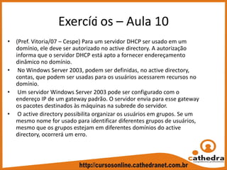 Exercíci os – Aula 10
• (Pref. Vitoria/07 – Cespe) Para um servidor DHCP ser usado em um 
domínio, ele deve ser autorizado no active directory. A autorização 
informa que o servidor DHCP está apto a fornecer endereçamento 
dinâmico no domínio.
• No Windows Server 2003, podem ser definidas, no active directory, 
contas, que podem ser usadas para os usuários acessarem recursos no 
domínio.
• Um servidor Windows Server 2003 pode ser configurado com o 
endereço IP de um gateway padrão. O servidor envia para esse gateway 
os pacotes destinados às máquinas na subrede do servidor.
• O active directory possibilita organizar os usuários em grupos. Se um 
mesmo nome for usado para identificar diferentes grupos de usuários, 
mesmo que os grupos estejam em diferentes domínios do active 
directory, ocorrerá um erro.
 