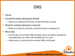 DNS
• Zonas
• Forward Lookup (pesquisa direta)
– Retorna o endereço IP de host, sendo fornecido o nome;
• Reverse Lookup (pesquisa reversa)
– Retorna o nome de um host, sendo fornecido o endereço IP;
• Recursão
– Permite que um servidor DNS consulte outros servidores quando há 
requisição para um nome não atendido por sua zona
– Ainda assim, o cache local do servidor DNS é verificado
 