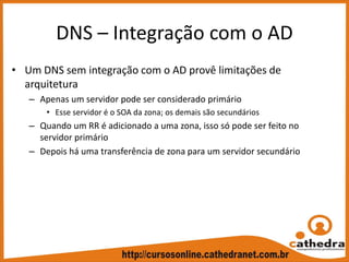 DNS – Integração com o AD
• Um DNS sem integração com o AD provê limitações de 
arquitetura
– Apenas um servidor pode ser considerado primário
• Esse servidor é o SOA da zona; os demais são secundários
– Quando um RR é adicionado a uma zona, isso só pode ser feito no 
servidor primário
– Depois há uma transferência de zona para um servidor secundário
 