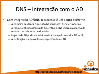 DNS – Integração com o AD
• Com integração AD/DNS, o processo é um pouco diferente
– A primeira mudança é que não há servidores DNS secundários
– A zona é replicada dentro do AD, então o DNS utiliza o conceito de 
muitos controladores de domínio
– Logo, cada RR pode ser adicionado à zona pelo servidor AD local
– A replicação e feita conforme especificado no AD
 