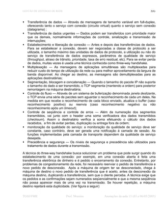 GESTÃO DE SISTEMAS DE REDE 2(6)
 Transferência de dados — Através de mensagens de tamanho variável em full-duplex,
oferecendo tanto o serviço com conexão (circuito virtual) quanto o serviço sem conexão
(datagrama) ;
 Transferência de dados urgentes — Dados podem ser transferidos com prioridade maior
que os demais, normalmente informações de controle, sinalização e transmissão de
interrupções;
 Estabelecimento e liberação de conexão — Antes e depois das transferências de dados.
Para se estabelecer a conexão, devem ser negociadas a classe de protocolo a ser
utilizada, o tamanho máximo das unidades de dados de protocolo, a utilização ou não do
serviço de transferência de dados expressos, parâmetros de qualidade de serviço
(throughput, atraso de trânsito, prioridade, taxa de erro residual, etc). Para se evitar perda
de dados, muitas vezes é usada uma técnica conhecida como three-way handshake.
 Multiplexação — As mensagens de aplicações simultâneas são multiplexadas para
reduzir custo do tempo de utilização da rede ou para melhor aproveitamento da largura de
banda disponível. Ao chegar ao destino, as mensagens são demultiplexadas para as
aplicações destinatárias;
 Segmentação, blocagem e concatenação — Quando o tamanho do pacote IP não suporta
o tamanho do dado a ser transmitido, o TCP segmenta (mantendo a ordem) para posterior
remontagem na máquina destinatária;
 Controle do fluxo — Através de um sistema de buferização denominada janela deslizante,
o TCP envia uma série de pacotes sem aguardar o reconhecimento de cada um deles. Na
medida em que recebe o reconhecimento de cada bloco enviado, atualiza o buffer (caso
reconhecimento positivo) ou reenvia (caso reconhecimento negativo ou não
reconhecimento após um timeout);
 Controle de seqüência e controle de erros — Além da numeração dos segmentos
transmitidos, vai junto com o header uma soma verificadora dos dados transmitidos
(checksum). Assim o destinatário verifica a soma efetuando o cálculo dos dados
recebidos, a fim de evitar perdas, duplicação ou entrega fora de ordem;
 monitoração da qualidade do serviço: a monitoração da qualidade de serviço deve ser
constante, caso contrário, deve ser gerada uma notificação à camada de sessão. As
funções implementadas pela camada de transporte dependem da qualidade de serviço
desejada.
 Precedência e segurança — Os níveis de segurança e precedência são utilizados para
tratamento de dados durante a transmissão.
A técnica do three-way handshake busca solucionar um problema que pode surgir quando do
estabelecimento de uma conexão: por exemplo, em uma conexão aberta é feita uma
transferência eletrônica de dinheiro e é pedido o encerramento da conexão. Entretanto, por
problemas de congestionamento da rede, foi necessário reenviar o pedido de transferência e
novo pedido de desconexão. Após a máquina de origem ter se desconectado, chega à
máquina de destino o novo pedido de transferência que é aceito, antes da desconexão da
máquina destino, duplicando a transferência, sem que o cliente perceba. A técnica exige que
os pedidos e as confirmações sejam numerados seqüencialmente e que a mesma seqüência
não possa aparecer mais de uma vez na transmissão. Se houver repetição, a máquina
destino rejeitará esta duplicidade. (Ver figura a seguir)
TGSI/FMR Prof. Moreira Anotações da aula 13 (03 e 06/05/2005)
 