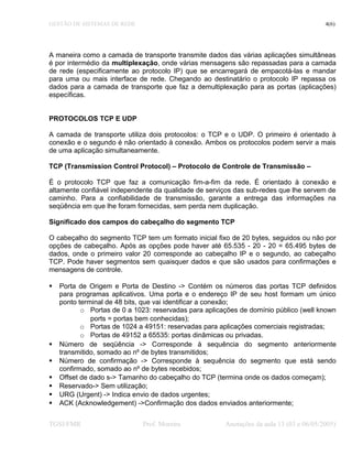 GESTÃO DE SISTEMAS DE REDE 4(6)
A maneira como a camada de transporte transmite dados das várias aplicações simultâneas
é por intermédio da multiplexação, onde várias mensagens são repassadas para a camada
de rede (especificamente ao protocolo IP) que se encarregará de empacotá-las e mandar
para uma ou mais interface de rede. Chegando ao destinatário o protocolo IP repassa os
dados para a camada de transporte que faz a demultiplexação para as portas (aplicações)
específicas.
PROTOCOLOS TCP E UDP
A camada de transporte utiliza dois protocolos: o TCP e o UDP. O primeiro é orientado à
conexão e o segundo é não orientado à conexão. Ambos os protocolos podem servir a mais
de uma aplicação simultaneamente.
TCP (Transmission Control Protocol) – Protocolo de Controle de Transmissão –
É o protocolo TCP que faz a comunicação fim-a-fim da rede. É orientado à conexão e
altamente confiável independente da qualidade de serviços das sub-redes que lhe servem de
caminho. Para a confiabilidade de transmissão, garante a entrega das informações na
seqüência em que lhe foram fornecidas, sem perda nem duplicação.
Significado dos campos do cabeçalho do segmento TCP
O cabeçalho do segmento TCP tem um formato inicial fixo de 20 bytes, seguidos ou não por
opções de cabeçalho. Após as opções pode haver até 65.535 - 20 - 20 = 65.495 bytes de
dados, onde o primeiro valor 20 corresponde ao cabeçalho IP e o segundo, ao cabeçalho
TCP. Pode haver segmentos sem quaisquer dados e que são usados para confirmações e
mensagens de controle.
 Porta de Origem e Porta de Destino -> Contém os números das portas TCP definidos
para programas aplicativos. Uma porta e o endereço IP de seu host formam um único
ponto terminal de 48 bits, que vai identificar a conexão;
o Portas de 0 a 1023: reservadas para aplicações de domínio público (well known
ports = portas bem conhecidas);
o Portas de 1024 a 49151: reservadas para aplicações comerciais registradas;
o Portas de 49152 a 65535: portas dinâmicas ou privadas.
 Número de seqüência -> Corresponde à sequência do segmento anteriormente
transmitido, somado ao nº de bytes transmitidos;
 Número de confirmação -> Corresponde à sequência do segmento que está sendo
confirmado, somado ao nº de bytes recebidos;
 Offset de dado s-> Tamanho do cabeçalho do TCP (termina onde os dados começam);
 Reservado-> Sem utilização;
 URG (Urgent) -> Indica envio de dados urgentes;
 ACK (Acknowledgement) ->Confirmação dos dados enviados anteriormente;
TGSI/FMR Prof. Moreira Anotações da aula 13 (03 e 06/05/2005)
 