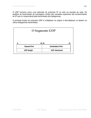GESTÃO DE SISTEMAS DE REDE 6(6)
O UDP funciona como uma extensão do protocolo IP, já visto na camada de rede. Os
pedidos de transmissão de mensagens vindos das camadas superiores são encaminhados
ao IP que é o responsável pela transmissão dos datagramas.
A principal função do protocolo UDP é multiplexar na origem e demultiplexar no destino os
vários datagramas transmitidos.
TGSI/FMR Prof. Moreira Anotações da aula 13 (03 e 06/05/2005)
 
