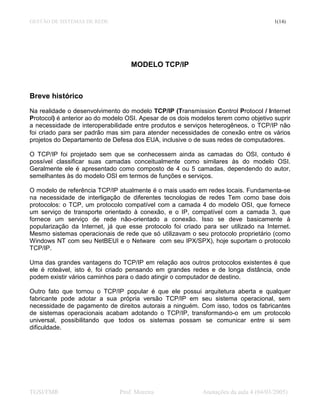 GESTÃO DE SISTEMAS DE REDE                                                             1(14)




                                   MODELO TCP/IP



Breve histórico
Na realidade o desenvolvimento do modelo TCP/IP (Transmission Control Protocol / Internet
Protocol) é anterior ao do modelo OSI. Apesar de os dois modelos terem como objetivo suprir
a necessidade de interoperabilidade entre produtos e serviços heterogêneos, o TCP/IP não
foi criado para ser padrão mas sim para atender necessidades de conexão entre os vários
projetos do Departamento de Defesa dos EUA, inclusive o de suas redes de computadores.

O TCP/IP foi projetado sem que se conhecessem ainda as camadas do OSI, contudo é
possível classificar suas camadas conceitualmente como similares às do modelo OSI.
Geralmente ele é apresentado como composto de 4 ou 5 camadas, dependendo do autor,
semelhantes às do modelo OSI em termos de funções e serviços.

O modelo de referência TCP/IP atualmente é o mais usado em redes locais. Fundamenta-se
na necessidade de interligação de diferentes tecnologias de redes Tem como base dois
protocolos: o TCP, um protocolo compatível com a camada 4 do modelo OSI, que fornece
um serviço de transporte orientado à conexão, e o IP, compatível com a camada 3, que
fornece um serviço de rede não-orientado a conexão. Isso se deve basicamente à
popularização da Internet, já que esse protocolo foi criado para ser utilizado na Internet.
Mesmo sistemas operacionais de rede que só utilizavam o seu protocolo proprietário (como
Windows NT com seu NetBEUI e o Netware com seu IPX/SPX), hoje suportam o protocolo
TCP/IP.

Uma das grandes vantagens do TCP/IP em relação aos outros protocolos existentes é que
ele é roteável, isto é, foi criado pensando em grandes redes e de longa distância, onde
podem existir vários caminhos para o dado atingir o computador de destino.

Outro fato que tornou o TCP/IP popular é que ele possui arquitetura aberta e qualquer
fabricante pode adotar a sua própria versão TCP/IP em seu sistema operacional, sem
necessidade de pagamento de direitos autorais a ninguém. Com isso, todos os fabricantes
de sistemas operacionais acabam adotando o TCP/IP, transformando-o em um protocolo
universal, possibilitando que todos os sistemas possam se comunicar entre si sem
dificuldade.




TGSI/FMR                       Prof. Moreira                Anotações da aula 4 (04/03/2005)
 