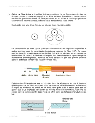 GESTÃO DE SISTEMAS DE REDE                                                             10(14)




   Cabos de fibra óptica – Uma fibra óptica é constituída de um filamento muito fino de
   vidro ou plástico por onde se propaga a luz. Este filamento é envolvido por uma camada
   de vidro ou plástico de índice de refração inferior ao do núcleo e uma capa protetora.
   Externamente há uma camada protetora e que dá resistência física à fibra.

   Existe cabo com uma única fibra ou um feixe de fibras no mesmo cabo.




   Os cabeamentos de fibra óptica possuem características de segurança superiores e
   podem suportar taxas de transmissão de dados de dezenas de Gbps (109). Os custos
   para implantação e conexão de redes de fibra óptica ainda são bem superiores aos de
   outros meios de cobre. Os cabos de fibra óptica não são suscetíveis a qualquer tipo de
   interferência eletromagnética, inclusive as mais severas e, por isto, podem alcançar
   grandes distâncias (em torno de 1500 m entre os nós).




   Fisicamente a fibra óptica se vale do princípio físico da refração da luz que é desviada
   quando passa de um meio físico para outro de índice de refração diferente. Aumentando
   o ângulo de incidência na divisa de um meio físico para outro o desvio pode ser tão
   grande que a luz é refletida para dentro do mesmo meio onde caminhava. Com isto ela
   não se perde e caminha dentro deste meio até o fim, como se ele fosse uma tubulação de
   luz.

                                                              Reflexão total
                                                              interna

                      vidro
                     plástico
                                            Fonte de luz
TGSI/FMR                        Prof. Moreira               Anotações da aula 4 (04/03/2005)
 