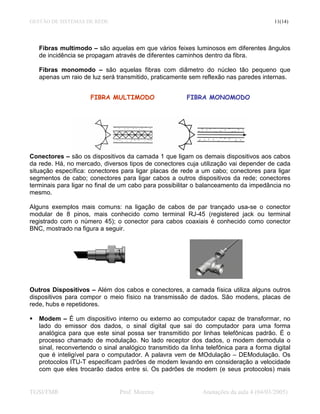 GESTÃO DE SISTEMAS DE REDE                                                               11(14)




   Fibras multimodo – são aquelas em que vários feixes luminosos em diferentes ângulos
   de incidência se propagam através de diferentes caminhos dentro da fibra.

   Fibras monomodo – são aquelas fibras com diâmetro do núcleo tão pequeno que
   apenas um raio de luz será transmitido, praticamente sem reflexão nas paredes internas.


                     FIBRA MULTIMODO                    FIBRA MONOMODO




Conectores – são os dispositivos da camada 1 que ligam os demais dispositivos aos cabos
da rede. Há, no mercado, diversos tipos de conectores cuja utilização vai depender de cada
situação específica: conectores para ligar placas de rede a um cabo; conectores para ligar
segmentos de cabo; conectores para ligar cabos a outros dispositivos da rede; conectores
terminais para ligar no final de um cabo para possibilitar o balanceamento da impedância no
mesmo.

Alguns exemplos mais comuns: na ligação de cabos de par trançado usa-se o conector
modular de 8 pinos, mais conhecido como terminal RJ-45 (registered jack ou terminal
registrado com o número 45); o conector para cabos coaxiais é conhecido como conector
BNC, mostrado na figura a seguir.




Outros Dispositivos – Além dos cabos e conectores, a camada física utiliza alguns outros
dispositivos para compor o meio físico na transmissão de dados. São modens, placas de
rede, hubs e repetidores.

   Modem – É um dispositivo interno ou externo ao computador capaz de transformar, no
   lado do emissor dos dados, o sinal digital que sai do computador para uma forma
   analógica para que este sinal possa ser transmitido por linhas telefônicas padrão. É o
   processo chamado de modulação. No lado receptor dos dados, o modem demodula o
   sinal, reconvertendo o sinal analógico transmitido da linha telefônica para a forma digital
   que é inteligível para o computador. A palavra vem de MOdulação – DEModulação. Os
   protocolos ITU-T especificam padrões de modem levando em consideração a velocidade
   com que eles trocarão dados entre si. Os padrões de modem (e seus protocolos) mais


TGSI/FMR                        Prof. Moreira                 Anotações da aula 4 (04/03/2005)
 