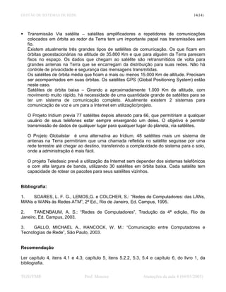 GESTÃO DE SISTEMAS DE REDE                                                               14(14)




   Transmissão Via satélite – satélites amplificadores e repetidores de comunicações
   colocados em órbita ao redor da Terra tem um importante papel nas transmissões sem
   fio.
   Existem atualmente três grandes tipos de satélites de comunicação. Os que ficam em
   órbitas geoestacionárias na altitude de 35.800 Km e que para alguém da Terra parecem
   fixos no espaço. Os dados que chegam ao satélite são retransmitidos de volta para
   grandes antenas na Terra que se encarregam da distribuição para suas redes. Não há
   controle de privacidade e segurança das mensagens transmitidas.
   Os satélites de órbita média que ficam a mais ou menos 15.000 Km de altitude. Precisam
   ser acompanhados em suas órbitas. Os satélites GPS (Global Positioning System) estão
   neste caso.
   Satélites de órbita baixa – Girando a aproximadamente 1.000 Km de altitude, com
   movimento muito rápido, há necessidade de uma quantidade grande de satélites para se
   ter um sistema de comunicação completo. Atualmente existem 2 sistemas para
   comunicação de voz e um para a Internet em utilização/projeto.

   O Projeto Iridium previa 77 satélites depois alterado para 66, que permitiriam a qualquer
   usuário de seus telefones estar sempre enxergando um deles. O objetivo é permitir
   transmissão de dados de qualquer lugar para qualquer lugar do planeta, via satélites.

   O Projeto Globalstar é uma alternativa ao Iridium. 48 satélites mais um sistema de
   antenas na Terra permitiriam que uma chamada refletida no satélite seguisse por uma
   rede terrestre até chegar ao destino, transferindo a complexidade do sistema para o solo,
   onde a administração é mais fácil.

   O projeto Teledesic prevê a utilização da Internet sem depender dos sistemas telefônicos
   e com alta largura de banda, utilizando 30 satélites em órbita baixa. Cada satélite tem
   capacidade de rotear os pacotes para seus satélites vizinhos.


Bibliografia:

1.   SOARES, L. F. G., LEMOS,G. e COLCHER, S.: “Redes de Computadores: das LANs,
MANs e WANs às Redes ATM”, 2ª Ed., Rio de Janeiro, Ed. Campus, 1995.

2.    TANENBAUM, A. S.: “Redes de Computadores”, Tradução da 4ª edição, Rio de
Janeiro, Ed. Campus, 2003.

3.    GALLO, MICHAEL A., HANCOCK, W. M.: “Comunicação entre Computadores e
Tecnologías de Rede”, São Paulo, 2003.


Recomendação

Ler capítulo 4, itens 4.1 e 4.3, capítulo 5, itens 5.2.2, 5.3, 5.4 e capítulo 6, do livro 1, da
bibliografia.


TGSI/FMR                        Prof. Moreira                 Anotações da aula 4 (04/03/2005)
 