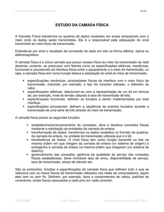 GESTÃO DE SISTEMAS DE REDE                                                             5(14)




                           ESTUDO DA CAMADA FÍSICA

A Camada Física transforma os quadros de dados recebidos em sinais compatíveis com o
meio onde os dados serão transmitidos. Ela é a responsável pela adequação do sinal
transmitido ao meio físico de transmissão.

Entende-se por sinal o resultado da conversão do dado em bits na forma elétrica, óptica ou
eletromagnética.

A camada física é a única camada que possui acesso físico ao meio de transmissão da rede
devendo, portanto, se preocupar com fatores como as especificações elétricas, mecânicas,
funcionais e procedurais da interface física entre o equipamento e o meio de transmissão, ou
seja, a camada física tem como função básica a adaptação do sinal ao meio de transmissão.

        especificações mecânicas: propriedades físicas da interface com o meio físico de
        transmissão, incluindo, por exemplo, o tipo de conector utilizado, o diâmetro do
        cabo;
        especificações elétricas: relacionam-se com a representação de um bit em termos
        de, por exemplo, nível de tensão utilizado e taxa de transmissão de bits;
        especificações funcionais: definem as funções a serem implementadas por esta
        interface;
        especificações procedurais: definem a seqüência de eventos trocados durante a
        transmissão de uma série de bits através do meio de transmissão.

A camada física possui as seguintes funções:

           estabelecimento/encerramento de conexões: ativa e desativa conexões físicas
           mediante a solicitação de entidades da camada de enlace;
           transformação de dados: transformar os dados recebidos no formato de quadros,
           da camada de enlace, na unidade de transmissão utilizada que é o bit.
           transferência de dados: O nível físico tem como função transmitir os bits na
           mesma ordem em que chegam da camada de enlace (no sistema de origem) e
           entregá-los à camada de enlace na mesma ordem que chegaram (no sistema de
           destino);
           gerenciamento das conexões: gerência da qualidade de serviço das conexões
           físicas estabelecidas. Deve monitorar taxa de erros, disponibilidade de serviço,
           taxa de transmissão, atraso de trânsito etc.

São os protocolos, funções e especificações da camada física que definem tudo o que se
relaciona com os meios físicos de transmissão utilizados nas redes de computadores, sejam
eles com ou sem fio. Definem, por exemplo, tipos e comprimentos de cabos, padrões de
conectores, sinais físicos associados a cada pino em cada conector.




TGSI/FMR                       Prof. Moreira                Anotações da aula 4 (04/03/2005)
 