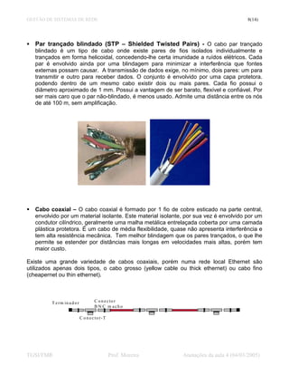 GESTÃO DE SISTEMAS DE REDE                                                                    8(14)




   Par trançado blindado (STP – Shielded Twisted Pairs) - O cabo par trançado
   blindado é um tipo de cabo onde existe pares de fios isolados individualmente e
   trançados em forma helicoidal, concedendo-lhe certa imunidade a ruídos elétricos. Cada
   par é envolvido ainda por uma blindagem para minimizar a interferência que fontes
   externas possam causar. A transmissão de dados exige, no mínimo, dois pares: um para
   transmitir e outro para receber dados. O conjunto é envolvido por uma capa protetora.
   podendo dentro de um mesmo cabo existir dois ou mais pares. Cada fio possui o
   diâmetro aproximado de 1 mm. Possui a vantagem de ser barato, flexível e confiável. Por
   ser mais caro que o par não-blindado, é menos usado. Admite uma distância entre os nós
   de até 100 m, sem amplificação.




   Cabo coaxial – O cabo coaxial é formado por 1 fio de cobre esticado na parte central,
   envolvido por um material isolante. Este material isolante, por sua vez é envolvido por um
   condutor cilíndrico, geralmente uma malha metálica entrelaçada coberta por uma camada
   plástica protetora. É um cabo de média flexibilidade, quase não apresenta interferência e
   tem alta resistência mecânica. Tem melhor blindagem que os pares trançados, o que lhe
   permite se estender por distâncias mais longas em velocidades mais altas, porém tem
   maior custo.

Existe uma grande variedade de cabos coaxiais, porém numa rede local Ethernet são
utilizados apenas dois tipos, o cabo grosso (yellow cable ou thick ethernet) ou cabo fino
(cheapernet ou thin ethernet).



         T e r m in a d o r             C o n e c to r
                                        B N C m acho

                              C o n e c to r - T




TGSI/FMR                                           Prof. Moreira   Anotações da aula 4 (04/03/2005)
 