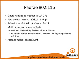 Padrão 802.11b
• Opera na faixa de frequência 2.4 GHz
• Taxa de transmissão teórica: 11 Mbps
• Primeiro padrão a disseminar no Brasil
• Muito suscetível a interferência
– Opera na faixa de frequência de vários aparelhos
– Bluetooth; Fornos de microondas; telefones sem fio; equipamentos 
médicos
• Alcance médio indoor: 35mt
 