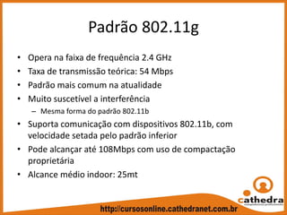 Padrão 802.11g
• Opera na faixa de frequência 2.4 GHz
• Taxa de transmissão teórica: 54 Mbps
• Padrão mais comum na atualidade
• Muito suscetível a interferência
– Mesma forma do padrão 802.11b
• Suporta comunicação com dispositivos 802.11b, com 
velocidade setada pelo padrão inferior
• Pode alcançar até 108Mbps com uso de compactação 
proprietária
• Alcance médio indoor: 25mt
 