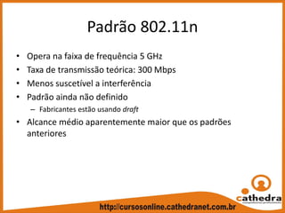 Padrão 802.11n
• Opera na faixa de frequência 5 GHz
• Taxa de transmissão teórica: 300 Mbps
• Menos suscetível a interferência
• Padrão ainda não definido
– Fabricantes estão usando draft
• Alcance médio aparentemente maior que os padrões 
anteriores
 