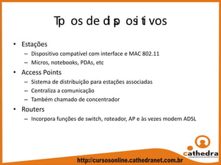 Tip os de di sp osi ti vos
• Estações
– Dispositivo compatível com interface e MAC 802.11
– Micros, notebooks, PDAs, etc
• Access Points
– Sistema de distribuição para estações associadas
– Centraliza a comunicação
– Também chamado de concentrador
• Routers
– Incorpora funções de switch, roteador, AP e às vezes modem ADSL
 