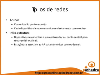 Tip os de redes
• Ad‐hoc
– Comunicação ponto‐a‐ponto
– Cada dispositivo da rede comunica‐se diretamente com o outro
• Infra‐estrutura
– Dispositivos se conectam a um controlador ou ponto central para 
retransmitir os sinais
– Estações se associam ao AP para comunicar com os demais
 