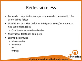Redes wi reless
• Redes de computador em que os meios de transmissão não 
usam cabos físicos
• Usadas em ocasiões ou locais em que as soluções cabeadas 
não são empregadas
– Complementam as redes cabeadas
• Motivação: telefones celulares
• Exemplos comuns
– Infravermelho
– Bluetooth
– Wi‐Fi
– WiMAX 
 