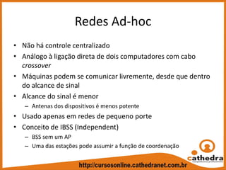 Redes Ad‐hoc
• Não há controle centralizado
• Análogo à ligação direta de dois computadores com cabo 
crossover
• Máquinas podem se comunicar livremente, desde que dentro 
do alcance de sinal
• Alcance do sinal é menor
– Antenas dos dispositivos é menos potente
• Usado apenas em redes de pequeno porte
• Conceito de IBSS (Independent)
– BSS sem um AP
– Uma das estações pode assumir a função de coordenação
 
