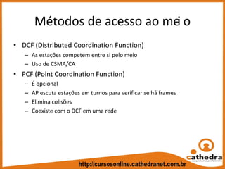 Métodos de acesso ao mei o
• DCF (Distributed Coordination Function)
– As estações competem entre si pelo meio
– Uso de CSMA/CA
• PCF (Point Coordination Function)
– É opcional
– AP escuta estações em turnos para verificar se há frames
– Elimina colisões
– Coexiste com o DCF em uma rede
 
