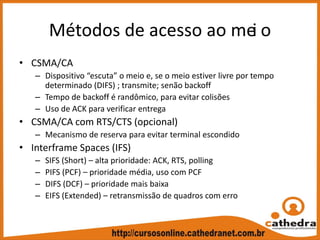 Métodos de acesso ao mei o
• CSMA/CA
– Dispositivo “escuta” o meio e, se o meio estiver livre por tempo 
determinado (DIFS) ; transmite; senão backoff
– Tempo de backoff é randômico, para evitar colisões
– Uso de ACK para verificar entrega
• CSMA/CA com RTS/CTS (opcional)
– Mecanismo de reserva para evitar terminal escondido
• Interframe Spaces (IFS)
– SIFS (Short) – alta prioridade: ACK, RTS, polling
– PIFS (PCF) – prioridade média, uso com PCF
– DIFS (DCF) – prioridade mais baixa
– EIFS (Extended) – retransmissão de quadros com erro
 