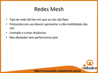 Redes Mesh
• Tipo de rede Ad‐hoc em que os nós são fixos
• Protocolos em uso devem aproveitar a não‐mobilidade dos 
nós
• Limitado a curtas distâncias
• Nós afastados tem performance pior
 