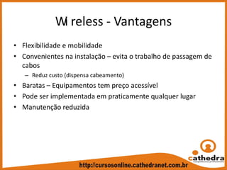 Wi reless ‐ Vantagens
• Flexibilidade e mobilidade
• Convenientes na instalação – evita o trabalho de passagem de 
cabos
– Reduz custo (dispensa cabeamento)
• Baratas – Equipamentos tem preço acessível
• Pode ser implementada em praticamente qualquer lugar
• Manutenção reduzida
 