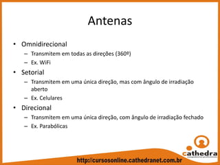 Antenas
• Omnidirecional
– Transmitem em todas as direções (360º)
– Ex. WiFi
• Setorial
– Transmitem em uma única direção, mas com ângulo de irradiação 
aberto
– Ex. Celulares
• Direcional
– Transmitem em uma única direção, com ângulo de irradiação fechado
– Ex. Parabólicas
 