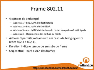 Frame 802.11
• 4 campos de endereço!
– Address 1 – End. MAC do destinatário
– Address 2 – End. MAC do EMISSOR
– Address 3 – end. MAC da interface do router ao qual a AP está ligada
– Address 4 – Usado em redes ad hoc ou mesh
• Address 3 permite roteamento em casos de bridging entre 
redes 802.3 e 802.11
• Duration indica o tempo de emissão do frame
• Seq control – para o ACK dos frames
 