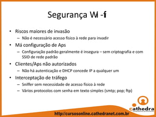 Segurança Wi ‐fi
• Riscos maiores de invasão
– Não é necessário acesso físico à rede para invadir
• Má configuração de Aps
– Configuração padrão geralmente é insegura – sem criptografia e com 
SSID de rede padrão
• Clientes/Aps não autorizados
– Não há autenticação e DHCP concede IP a qualquer um
• Interceptação de tráfego
– Sniffer sem necessidade de acesso físico à rede
– Vários protocolos com senha em texto simples (smtp; pop; ftp)
 