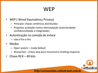 WEP
• WEP ( Wired Equivalency Privacy)
– Príncipio: chaves simétricas distribuídas
– Proposta: proteção contra interceptação (autenticidade; 
confidencialidade e integridade)
• Autenticação na camada de enlace 
– não é fim‐a‐fim
• Modos
– Open system – modo default
– Shared key – chave wep para mecanismo challeng‐response
• Chave RC4 – 40 bits 
 