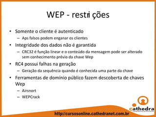 WEP ‐ restri ções
• Somente o cliente é autenticado
– Aps falsos podem enganar os clientes
• Integridade dos dados não é garantida
– CRC32 é função linear e o conteúdo da mensagem pode ser alterado 
sem conhecimento prévio da chave Wep
• RC4 possui falhas na geração
– Geração da sequência quando é conhecida uma parte da chave
• Ferramentas de domínio público fazem descoberta de chaves 
Wep
– Airsnort
– WEPCrack
 