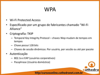 WPA
• Wi‐Fi Protected Access
• Especificado por um grupo de fabricantes chamado “Wi‐Fi 
Alliance”
• Criptografia: TKIP
– Temporal Key Integrity Protocol – chaves Wep mudam de tempos em 
tempos
– Chave possui 128 bits
– Chaves de sessão dinâmicas: Por usuário, por sessão ou até por pacote
• Autenticação
– 802.1x e EAP (usuários corporativos)
– Passphrase (Usuário doméstico)
 