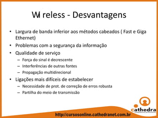 Wi reless ‐ Desvantagens
• Largura de banda inferior aos métodos cabeados ( Fast e Giga 
Ethernet)
• Problemas com a segurança da informação
• Qualidade de serviço
– Força do sinal é decrescente
– Interferências de outras fontes
– Propagação multidirecional
• Ligações mais difíceis de estabelecer
– Necessidade de prot. de correção de erros robusta
– Partilha do meio de transmissão
 