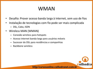 WMAN
• Desafio: Prover acesso banda larga à Internet, sem uso de fios
• Instalação de tecnologias com fio pode ser mais complicada
– DSL, Cabo, ISDN
• Wireless MAN (WMAN)
– Conexão wireless para hotspots
– Acesso internet banda larga para usuários móveis
– Sucessor do DSL para residências e companhias
– Backbone wireless
 
